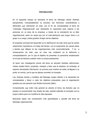 2
Introducción
En el siguiente ensayo se abordará el tema de liderazgo desde distintas
perspectivas, conceptualizando su proceso, sus funciones, características y
elementos que intervienen en esta, con el fin de conceptualizar el tema de
“Liderazgo Organizacional” que representa la capacidad para mejorar a las
personas en un área de la empresa, a través de la orientación de un líder
organizacional, quien es aquel que por el nivel jerárquico que ocupa, tiene a un
grupo a su cargo y debe guiarlos al logro de los objetivos.
El propósito principal del desarrollo es la clarificación de esta rama que ha venido
adquiriendo importancia a lo largo del tiempo, con el surgimiento de nuevas ideas
y teorías que influyen en las organizaciones más conscientemente. Y es a
consecuencia de esto, que se crea una confusión en la definición y
conceptualización, por lo que el objetivo es presentar un panorama esclarecedor
en el que los lectores puedan crear su propia perspectiva.
Al hacer una investigación previa del tema se abordan distintas definiciones,
incluso existen libros, proyectos, ensayos y tesis que lo estudian, sin embargo, al
exponer demasiada información, se provoca que muchos de estos no lleguen a un
punto en común, por lo que se planea concretar el concepto.
Las diversas teorías y modelos del liderazgo surgen debido a la necesidad de
conceptualizar y llevar a cabo los objetivos propuestos, para la organización
guiados por una persona que facilite el proceso (líder).
Comprobando que entre más general se aborde el tema, los lectores que no
poseen un conocimiento muy amplio de este, puedan entender el concepto con su
propio criterio pero sin modificar la idea expuesta.
Buscando lograr una comprensión más generalizada y sencilla del tema de
liderazgo organizacional.
 