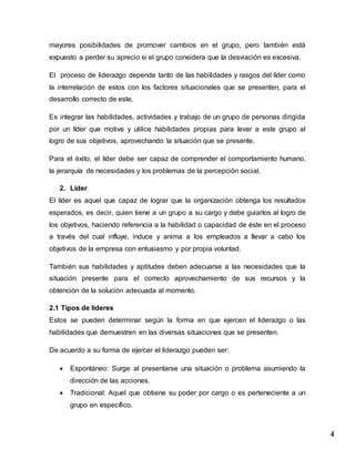 4
mayores posibilidades de promover cambios en el grupo, pero también está
expuesto a perder su aprecio si el grupo considera que la desviación es excesiva.
El proceso de liderazgo depende tanto de las habilidades y rasgos del líder como
la interrelación de estos con los factores situacionales que se presenten, para el
desarrollo correcto de este.
Es integrar las habilidades, actividades y trabajo de un grupo de personas dirigida
por un líder que motive y utilice habilidades propias para levar a este grupo al
logro de sus objetivos, aprovechando la situación que se presente.
Para el éxito, el líder debe ser capaz de comprender el comportamiento humano,
la jerarquía de necesidades y los problemas de la percepción social.
2. Líder
El líder es aquel que capaz de lograr que la organización obtenga los resultados
esperados, es decir, quien tiene a un grupo a su cargo y debe guiarlos al logro de
los objetivos, haciendo referencia a la habilidad o capacidad de éste en el proceso
a través del cual influye, induce y anima a los empleados a llevar a cabo los
objetivos de la empresa con entusiasmo y por propia voluntad.
También sus habilidades y aptitudes deben adecuarse a las necesidades que la
situación presente para el correcto aprovechamiento de sus recursos y la
obtención de la solución adecuada al momento.
2.1 Tipos de líderes
Estos se pueden determinar según la forma en que ejercen el liderazgo o las
habilidades que demuestren en las diversas situaciones que se presenten.
De acuerdo a su forma de ejercer el liderazgo pueden ser:
 Espontáneo: Surge al presentarse una situación o problema asumiendo la
dirección de las acciones.
 Tradicional: Aquel que obtiene su poder por cargo o es perteneciente a un
grupo en específico.
 