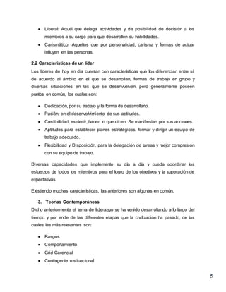 5
 Liberal: Aquel que delega actividades y da posibilidad de decisión a los
miembros a su cargo para que desarrollen su habilidades.
 Carismático: Aquellos que por personalidad, carisma y formas de actuar
influyen en las personas.
2.2 Características de un líder
Los líderes de hoy en día cuentan con características que los diferencian entre sí,
de acuerdo al ámbito en el que se desarrollan, formas de trabajo en grupo y
diversas situaciones en las que se desenvuelven, pero generalmente poseen
puntos en común, los cuales son:
 Dedicación, por su trabajo y la forma de desarrollarlo.
 Pasión, en el desenvolvimiento de sus actitudes.
 Credibilidad, es decir, hacen lo que dicen. Se manifiestan por sus acciones.
 Aptitudes para establecer planes estratégicos, formar y dirigir un equipo de
trabajo adecuado.
 Flexibilidad y Disposición, para la delegación de tareas y mejor compresión
con su equipo de trabajo.
Diversas capacidades que implemente su día a día y pueda coordinar los
esfuerzos de todos los miembros para el logro de los objetivos y la superación de
expectativas.
Existiendo muchas características, las anteriores son algunas en común.
3. Teorías Contemporáneas
Dicho anteriormente el tema de liderazgo se ha venido desarrollando a lo largo del
tiempo y por ende de las diferentes etapas que la civilización ha pasado, de las
cuales las más relevantes son:
 Rasgos
 Comportamiento
 Grid Gerencial
 Contingente o situacional
 