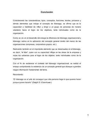 7
Conclusión
Considerando las características, tipos, conceptos, funciones, teorías, procesos y
demás elementos que incluye el concepto de liderazgo, se afirma que es la
capacidad o habilidad de influir y dirigir a un grupo de personas de manera
voluntaria hacia el logro de los objetivos, tanto individuales como de la
organización.
Como se vio en el desarrollo del ensayo la diferencia de liderazgo organizacional y
liderazgo radica en la aplicación del concepto general dentro del marco de las
organizaciones (empresas, corporativos grupos, etc.).
Radicando también en el importante elemento que se desenvuelve en el liderazgo,
es decir, “el líder”, quien con su capacidad influye en las áreas de la empresa y
reúne los esfuerzos para el logro de los objetivo, tanto individuales como de la
organización.
Con el fin de esclarecer el contexto del liderazgo organizacional, se realizó el
ensayo comprobando la existencia de un concepto general que abarque a grandes
rasgos información fundamental del tema.
Recordando:
“El liderazgo es el arte de conseguir que otra persona haga lo que quieres hacer
porque quiere hacerlo” (Dwight D. Eisenhower.)
 