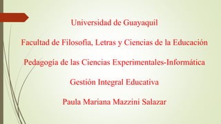Universidad de Guayaquil
Facultad de Filosofía, Letras y Ciencias de la Educación
Pedagogía de las Ciencias Experimentales-Informática
Gestión Integral Educativa
Paula Mariana Mazzini Salazar
 