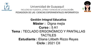 Universidad de Guayaquil
FACULTAD DE FILOSOFIA, LETRAS Y CIENCIAS DE LA EDUCACIÓN
PEDAGOGÍA DE LAS CIENCIAS EXPERIMENTALES INFORMÁTICA
Gestión Integral Educativa
Máster : Digna mejia
Curso : 5 A1
Tema : TECLADO ERGONÓMICO Y PANTALLAS
TACTILES
Estudiante : Eliana Lilibeth Rizzo Reyes
Ciclo : 2021 CII
 