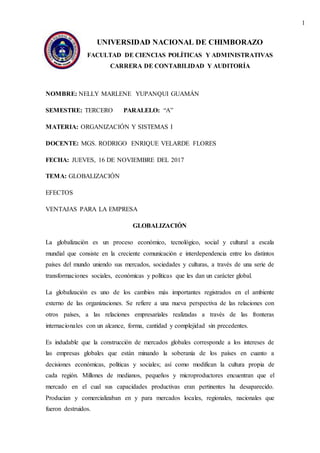1
UNIVERSIDAD NACIONAL DE CHIMBORAZO
FACULTAD DE CIENCIAS POLÍTICAS Y ADMINISTRATIVAS
CARRERA DE CONTABILIDAD Y AUDITORÍA
NOMBRE: NELLY MARLENE YUPANQUI GUAMÁN
SEMESTRE: TERCERO PARALELO: “A”
MATERIA: ORGANIZACIÓN Y SISTEMAS I
DOCENTE: MGS. RODRIGO ENRIQUE VELARDE FLORES
FECHA: JUEVES, 16 DE NOVIEMBRE DEL 2017
TEMA: GLOBALIZACIÓN
EFECTOS
VENTAJAS PARA LA EMPRESA
GLOBALIZACIÓN
La globalización es un proceso económico, tecnológico, social y cultural a escala
mundial que consiste en la creciente comunicación e interdependencia entre los distintos
países del mundo uniendo sus mercados, sociedades y culturas, a través de una serie de
transformaciones sociales, económicas y políticas que les dan un carácter global.
La globalización es uno de los cambios más importantes registrados en el ambiente
externo de las organizaciones. Se refiere a una nueva perspectiva de las relaciones con
otros países, a las relaciones empresariales realizadas a través de las fronteras
internacionales con un alcance, forma, cantidad y complejidad sin precedentes.
Es indudable que la construcción de mercados globales corresponde a los intereses de
las empresas globales que están minando la soberanía de los países en cuanto a
decisiones económicas, políticas y sociales; así como modifican la cultura propia de
cada región. Millones de medianos, pequeños y microproductores encuentran que el
mercado en el cual sus capacidades productivas eran pertinentes ha desaparecido.
Producían y comercializaban en y para mercados locales, regionales, nacionales que
fueron destruidos.
 