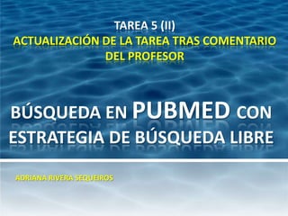 TAREA 5 (II)
ACTUALIZACIÓN DE LA TAREA TRAS COMENTARIO
              DEL PROFESOR



BÚSQUEDA EN PUBMED CON
ESTRATEGIA DE BÚSQUEDA LIBRE
ADRIANA RIVERA SEQUEIROS
 
