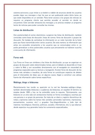 sistema asíncrono y que imitan a un boletín o tablón de anuncios donde los usuarios
pueden dejar sus mensajes o leer los que se van publicando sobre dicho tema, ya
que están disponibles en un servidor. Para tener acceso a los grupos de noticias se
requiere un programa cliente que permita acceder al servidor en donde se
encuentren. Este servidor almacena los mensajes y es preciso emplear un programa
lector de noticias para poder consultar las mismas.
Listas de distribución
Con posterioridad al correo electrónico, surgieron las listas de distribución, también
conocidas como listas de discusión, listas de correo, foros de discusión o grupos de
discusión. Se trataba de centralizar la información en un nodo (servidor de la lista)
para que fuera transmitida entre varios usuarios. De esta manera, la información que
antes era accesible únicamente a los usuarios que se comunicaban entre sí, se
podía generalizar a otros potenciales usuarios que previamente se hubieran suscrito
a ese punto de información.
Foros web
Los Foros en línea son similares a las listas de distribución, ya que se organizan en
grupos de discusión sobre determinados temas, pero el debate se desarrolla en línea
y sobre la Web y son accesibles directamente con el navegador sin necesidad de
programas especiales para su lectura y navegación. Existen foros de discusión de los
temas más variados e inauditos, de esta forma se constituyen espacios de debate
para el intercambio de ideas que, en algunos casos, llegan a constituir una valiosa
fuente de información sobre temas específicos.
Weblogs, blogs o bitácoras
Recientemente han tenido su aparición en la red las llamadas weblogs o blogs,
también denominadas bitácoras o cuadernos de bitácoras, en español. El término se
emplea desde 1999 y hoy se ha extendido como la espuma. Técnicamente, una
bitácora en un sitio web con anotaciones hechas en forma cronológica y escritas por
una persona o un grupo de personas. Se trata de un diario o registro discontinuo de
notas y opiniones sobre los temas más variados: personales (opiniones, impresiones,
pensamientos, sucesos, etc.) o grupales (hay blogsreferentes a todo tipo de
materias: tecnológicos, literarios, políticos, sociales, informativos, etc.) y que abarcan
desde aspectos muy generales hasta los sumamente especializados.
 