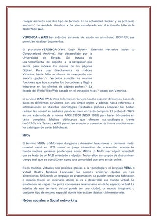 recoger archivos con otro tipo de formato. En la actualidad, Gopher y su protocolo
gopher:// ha quedado obsoleto y ha sido remplazado por el protocolo http de la
World Wide Web.
VERONICA y WAIS han sido dos sistemas de ayuda en un entorno GOPHER, que
permitían localizar documentos.
El protocolo VERONICA (Very Easy Rodent Oriented Net-wide Index to
Computerized Archives), fue desarrollado por la
Universidad de Nevada. Se trataba de
una herramienta de soporte a la navegación que
servía para indexar los menús de las páginas
Gopher. Para usar directamente los índices
Veronica, hacía falta un cliente de navegación con
soporte gopher://. Veronica cumplía las mismas
funciones que hoy cumplen los buscadores y llegó a
integrarse en los clientes de páginas gopher:// La
llegada del World Wide Web basada en el protocolo http:// acabó con Verónica.
El servicio WAIS (Wide Area Information Servers) podía explorar diferentes bases de
datos en diferentes servidores con una simple orden, y además hacía referencia a
informaciones en distintas morfologías (textuales, gráficas y sonoras). Se podían
realizar las consultas mediante palabras clave en texto completo. El protocolo WAIS
es una extensión de la norma ANSI Z39.50 (NISO 1988) para hacer búsquedas en
texto completo. Muchas bibliotecas que ofrecen sus catálogos a través
de OPACs vía Telnet y WAIS permitían acceder y consultar de forma simultánea en
los catálogos de varias bibliotecas.
MUDs
El término MUDs o Multi-user dungeons o dimension (mazmorras o dominios multi-
usuario) nació en 1979 como un juego interactivo de interacción, aunque ha
habido muchas variantes posteriores como MOOs (o Multi-user object oriented),
que se trata de un MUD orientado a objetos. Todos ellos son grupos de discusión en
tiempo real que se constituyen como una comunidad que sólo existe online.
Estos mundos virtuales son posibles gracias a la tecnología y el lenguaje VRML o
Virtual Reality Modeling Language que permite construir objetos en tres
dimensiones. Utilizando un lenguaje de programación, se pueden crear una habitación
o espacio físico, un escenario donde se va a desarrollar ese mundo virtual. Se
establecen las reglas y la gente comienza a relacionarse en dicho espacio virtual. La
interfaz de ese territorio virtual puede ser una ciudad, un mundo imaginario o
cualquier tipo de entorno espacial donde interactúan objetos tridimensionales.
Redes sociales o Social networking
 