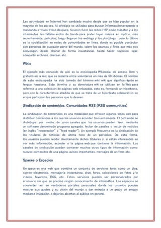 Las actividades en Internet han cambiado mucho desde que se hizo popular en la
mayoría de los países. Al principio se utilizaba para buscar informaciónnavegando o
mandando e-mails. Poco después, hicieron furor las redes P2P como Napster y a los
internautas les faltaba ancho de banda para poder bajar música en mp3 o, más
recientemente, películas; luego llegaron los weblogs y los photologs, pero lo último
es la socialización en redes de comunidades en línea, donde es posible contactar
con personas de cualquier parte del mundo, sobre los asuntos y fines que más nos
convengan, desde charlar de forma insustancial, hasta hacer negocios, ligar,
compartir archivos, chatear, etc.
Wikis
El ejemplo más conocido de wiki es la enciclopedia Wikipedia, de acceso libre y
gratuito en la red, que se redacta entre voluntarios en más de 50 idiomas. El nombre
de esta enciclopedia ha sido tomado del término wiki wiki que significa rápido en
lengua hawaiana. Este término y su abreviatura wiki se utilizan en la Web para
referirse a una colección de páginas web enlazadas, esto es, formando un hipertexto,
pero con la característica añadida de que se trata de un hipertexto colaborativo en
el que participan las personas que lo deseen.
Sindicación de contenidos. Comunidades RSS (RSS communities)
La sindicación de contenidos es una modalidad que ofrecen algunos sitios web para
distribuir contenidos a los que los usuarios acceden frecuentemente. El contenido se
distribuye por medio de unos canales que los usuarios pueden leer mediante
un software denominado programa agregado, lector de canales o lector de noticias
(en inglés "newsreader" o "feed reader"). Un ejemplo frecuente es la sindicación de
los titulares de noticias de última hora de un periódico. De esta forma,
los usuarios pueden recibir directamente dichos titulares y, si están interesados en
ver más información, acceder a la página web que contiene la información. Los
canales de sindicación pueden contener muchos otros tipos de información como:
nuevos contenidos de una página, avisos importantes, mensajes de un foro, etc.
Spaces o Espacios
Un space es una web que combina un conjunto de servicios tales como un blog,
correo electrónico, mensajería instantánea, chat, foros, colecciones de fotos y/o
vídeos, favoritos, RSS, etc. Estos servicios pueden ser personalizados por
el usuario sin que se precise ningún conocimiento de informática. Los espacios se
convierten así en verdaderos portales personales donde los usuarios pueden
mostrar sus gustos y su visión del mundo y dar entrada a un grupo de amigos
mediante invitación, o dejarlos abiertos al público en general.
 