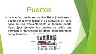 Puertos
 La interfaz puede ser de tipo física (hardware) o
puede ser a nivel lógico o de software, en cuyo
caso se usa frecuentemente el término puerto
lógico (por ejemplo, los puertos de redes que
permiten la transmisión de datos entre diferentes
computadoras).
 
