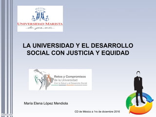 LA UNIVERSIDAD Y EL DESARROLLO
SOCIAL CON JUSTICIA Y EQUIDAD
María Elena López Mendiola
CD de México a 1ro de diciembre 2016
 