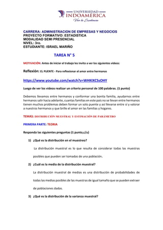 CARRERA: ADMINISTRACION DE EMPRESAS Y NEGOCIOS
PROYECTO FORMATIVO: ESTADISTICA
MODALIDAD SEMI PRESENCIAL
NIVEL: 3ro.
ESTUDIANTE: ISRAEL MARIÑO
TAREA N° 5
MOTIVACIÓN: Antes de iniciar el trabajo les invito a ver los siguientes videos:
Reflexión: EL PUENTE - Para reflexionar el amor entre hermanos
https://www.youtube.com/watch?v=WHKIXCSsOHY
Luego de ver los videos realizar un criterio personal de 100 palabras. (1 punto)
Debemos llevamos entre hermanos y conformar una bonita familia, ayudarnos entre
hermanos salir hacia adelante, cuantas familias en este país no se llevan entre hermanos
tienen muchos problemas deben formar un solo puente y así llevarse entre sí y valorar
a nuestros hermanos y que brille el amor en las familias y hogares.
TEMAS: DISTRIBUCIÓN MUESTRAL Y ESTIMACIÓN DE PARÁMETRO
PRIMERA PARTE: TEORIA
Responda las siguientes preguntas (1 punto,c/u)
1) ¿Qué es la distribución en el muestreo?
La distribución muestral es lo que resulta de considerar todas las muestras
posibles que pueden ser tomadas de una población.
2) ¿Cuál es la media de la distribución muestral?
La distribución muestral de medias es una distribución de probabilidades de
todas las medias posibles de las muestras de igual tamaño que se pueden extraer
de poblaciones dadas.
3) ¿Qué es la distribución de la varianza muestral?
 