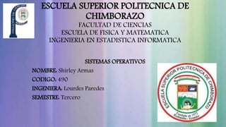 ESCUELA SUPERIOR POLITECNICA DE 
CHIMBORAZO 
FACULTAD DE CIENCIAS 
ESCUELA DE FISICA Y MATEMATICA 
INGENIERIA EN ESTADISTICA INFORMATICA 
SISTEMAS OPERATIVOS 
NOMBRE: Shirley Armas 
CODIGO: 490 
INGENIERA: Lourdes Paredes 
SEMESTRE: Tercero 
 