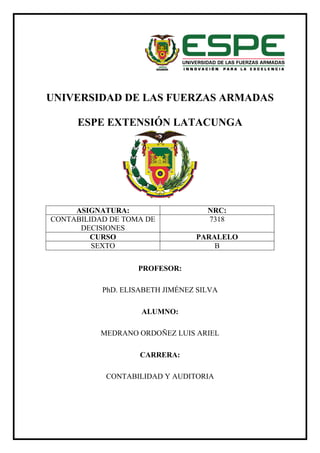 UNIVERSIDAD DE LAS FUERZAS ARMADAS
ESPE EXTENSIÓN LATACUNGA
PROFESOR:
PhD. ELISABETH JIMÉNEZ SILVA
ALUMNO:
MEDRANO ORDOÑEZ LUIS ARIEL
CARRERA:
CONTABILIDAD Y AUDITORIA
ASIGNATURA: NRC:
CONTABILIDAD DE TOMA DE
DECISIONES
7318
CURSO PARALELO
SEXTO B
 