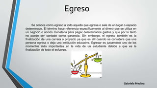 Egreso
Se conoce como egreso a todo aquello que egresa o sale de un lugar o espacio
determinado. El término hace referencia específicamente al dinero que se utiliza en
un negocio o acción monetaria para pagar determinados gastos y que por lo tanto
no puede ser contado como ganancia. Sin embargo, el egreso también es la
finalización de una carrera o proyecto ya que es allí cuando se considera que una
persona egresa o deja una institución educativa. Egresar es justamente uno de los
momentos más importantes en la vida de un estudiante debido a que es la
finalización de todo el esfuerzo.
Gabriela Medina
 