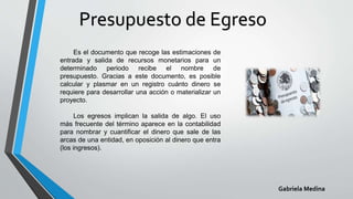 Presupuesto de Egreso
Gabriela Medina
Es el documento que recoge las estimaciones de
entrada y salida de recursos monetarios para un
determinado periodo recibe el nombre de
presupuesto. Gracias a este documento, es posible
calcular y plasmar en un registro cuánto dinero se
requiere para desarrollar una acción o materializar un
proyecto.
Los egresos implican la salida de algo. El uso
más frecuente del término aparece en la contabilidad
para nombrar y cuantificar el dinero que sale de las
arcas de una entidad, en oposición al dinero que entra
(los ingresos).
 