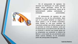 En el presupuesto de egresos, los
recursos se distribuyen en cuatro grandes
áreas: ramos generales, ramos de los
poderes y órganos autónomos, ramos de la
administración pública centralizada y
entidades paraestatales.
El presupuesto de egresos de una
empresa es uno de los primordiales, dado
que no es posible sostener un negocio sin
hacer gastos y, en el ámbito corporativo,
éstos existen en una gran variedad. Es
importante señalar que ciertos cargos que no
se perciben en dinero en efectivo, como ser
la depreciación (una disminución del valor de
un producto o servicio que puede darse por
su antigüedad, por presentar un defecto de
fábrica o como parte de una promoción para
atraer nuevos clientes), no se consideran
parte del presupuesto de egresos.
Gabriela Medina
 