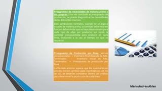 Presupuesto de necesidades de materia prima y
de compras: Una vez concluido el presupuesto de
producción, se puede diagnosticar las necesidades
de los diferentes insumos.
Bajo condiciones normales, cuando no se espera
escasez de materia prima, la cantidad debe estar en
función del estándar que se haya determinado para
cada tipo de ellas por producto, así como la
cantidad presupuestada para producir en cada
línea, indicando a la vez el tiempo en que se
requerirá
Presupuesto de Producción por línea: Ventas
presupuestadas + Inventario final deseado de Arts.
Terminados – Inventario inicial de Arts.
Terminados. = Presupuesto de producción por
línea
La fórmula anterior supone que los inventarios en
proceso tienen cambios poco significativos. De no
ser así, se deberían considerar dentro del análisis
para determinar la producción de cada línea
María Andrea Ablan
 