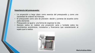 Importancia del presupuesto:
• La proyección a largo plazo como esencia del presupuesto y como una
necesidad de ordenar las finanzas.
• El presupuesto como acto de previsión: decidir y ponerse de acuerdo como
parte elemental.
• Presupuesto es igual a una forma de organizar la vida.
• Siempre radica en realizar una proyección seria y fundada sobre los
movimientos económicos, monetarios y financieros que caracterizarán al
sujeto que lo realiza.
María Andrea Ablan
 