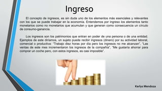 Ingreso
El concepto de ingresos, es sin duda uno de los elementos más esenciales y relevantes
con los que se puede trabajar en la economía. Entendemos por ingreso los elementos tanto
monetarios como no monetarios que acumulan y que generan como consecuencia un círculo
de consumo-ganancia.
Los ingresos son los patrimonios que entran en poder de una persona o de una entidad.
Ejemplos de este diríamos, un sujeto puede recibir ingresos (dinero) por su actividad laboral,
comercial o productiva: “Trabajo diez horas por día pero los ingresos no me alcanzan”, “Las
ventas de este mes incrementaron los ingresos de la compañía”, “Me gustaría ahorrar para
comprar un coche pero, con estos ingresos, es casi imposible”.
Kerlys Mendoza
 