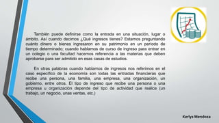 También puede definirse como la entrada en una situación, lugar o
ámbito. Así cuando decimos ¿Qué ingresos tienes? Estamos preguntando
cuánto dinero o bienes ingresaron en su patrimonio en un período de
tiempo determinado; cuando hablamos de curso de ingreso para entrar en
un colegio o una facultad hacemos referencia a las materias que deben
aprobarse para ser admitido en esas casas de estudios.
En otras palabras cuando hablamos de ingresos nos referimos en el
caso específico de la economía son todas las entradas financieras que
recibe una persona, una familia, una empresa, una organización, un
gobierno, entre otros. El tipo de ingreso que recibe una persona o una
empresa u organización depende del tipo de actividad que realice (un
trabajo, un negocio, unas ventas, etc.)
Kerlys Mendoza
 