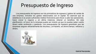 Presupuesto de Ingreso
Los presupuestos de ingresos son los pronósticos de ingresos y gastos de ventas de
una empresa, incluidos los gastos relacionados con el capital. Es esencial que se
establezca si se posee suficientes medios financieros para llevar a cabo las operaciones,
hacer crecer tu negocio y, en última instancia, obtener un beneficio. Sin esta
planificación, el futuro de tu empresa puede ser incierto ya que no puedes saber cuánto
dinero estás recibiendo o gastando. Los presupuestos de ingresos garantizan que las
empresas asignen eficientemente los recursos, y al hacerlo, se ahorra tiempo, esfuerzo y
dinero.
Gabriel Hernández
 