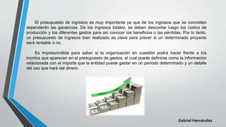 El presupuesto de ingresos es muy importante ya que de los ingresos que se concreten
dependerán las ganancias. De los ingresos totales, se deben descontar luego los costos de
producción y los diferentes gastos para así conocer los beneficios o las pérdidas. Por lo tanto,
un presupuesto de ingresos bien realizado es clave para prever si un determinado proyecto
será rentable o no.
Es imprescindible para saber si la organización en cuestión podrá hacer frente a los
montos que aparecen en el presupuesto de gastos, el cual puede definirse como la información
relacionada con el importe que la entidad puede gastar en un periodo determinado y un detalle
del uso que hará del dinero.
Gabriel Hernández
 