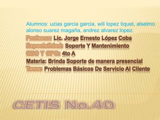 Alumnos: uzias garcia garcia, wili lopez tiquet, alselmo
alonso suarez magaña, andrez alvarez lopez.
Lic. Jorge Ernesto López Coba
Soporte Y Mantenimiento
4to A
Materia: Brinda Soporte de manera presencial
Problemas Básicos De Servicio Al Cliente