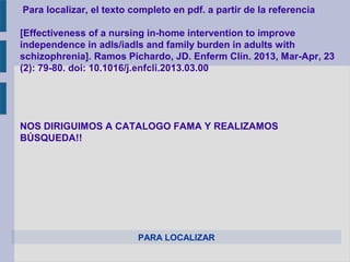 PARA LOCALIZAR
Para localizar, el texto completo en pdf. a partir de la referencia
[Effectiveness of a nursing in-home intervention to improve
independence in adls/iadls and family burden in adults with
schizophrenia]. Ramos Pichardo, JD. Enferm Clin. 2013, Mar-Apr, 23
(2): 79-80. doi: 10.1016/j.enfcli.2013.03.00
NOS DIRIGUIMOS A CATALOGO FAMA Y REALIZAMOS
BÚSQUEDA!!
 