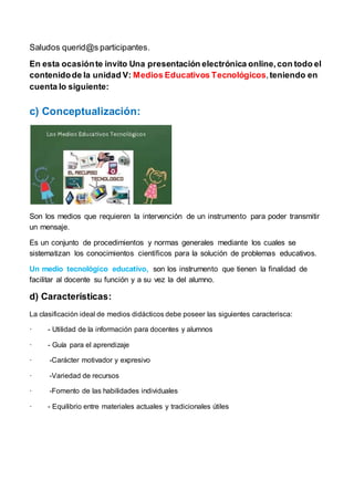 Saludos querid@s participantes.
En esta ocasiónte invito Una presentación electrónica online,con todo el
contenidode la unidad V: Medios Educativos Tecnológicos,teniendo en
cuenta lo siguiente:
c) Conceptualización:
Son los medios que requieren la intervención de un instrumento para poder transmitir
un mensaje.
Es un conjunto de procedimientos y normas generales mediante los cuales se
sistematizan los conocimientos científicos para la solución de problemas educativos.
Un medio tecnológico educativo, son los instrumento que tienen la finalidad de
facilitar al docente su función y a su vez la del alumno.
d) Características:
La clasificación ideal de medios didácticos debe poseer las siguientes caracterisca:
· - Utilidad de la información para docentes y alumnos
· - Guía para el aprendizaje
· -Carácter motivador y expresivo
· -Variedad de recursos
· -Fomento de las habilidades individuales
· - Equilibrio entre materiales actuales y tradicionales útiles
 