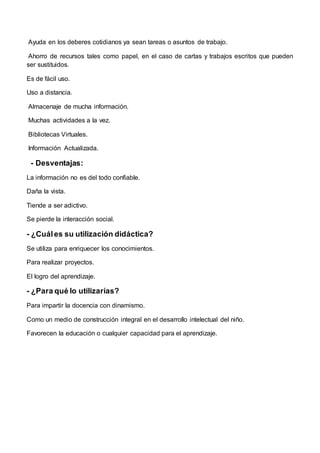 Ayuda en los deberes cotidianos ya sean tareas o asuntos de trabajo.
Ahorro de recursos tales como papel, en el caso de cartas y trabajos escritos que pueden
ser sustituidos.
Es de fácil uso.
Uso a distancia.
Almacenaje de mucha información.
Muchas actividades a la vez.
Bibliotecas Virtuales.
Información Actualizada.
- Desventajas:
La información no es del todo confiable.
Daña la vista.
Tiende a ser adictivo.
Se pierde la interacción social.
- ¿Cuáles su utilización didáctica?
Se utiliza para enriquecer los conocimientos.
Para realizar proyectos.
El logro del aprendizaje.
- ¿Para qué lo utilizarías?
Para impartir la docencia con dinamismo.
Como un medio de construcción integral en el desarrollo intelectual del niño.
Favorecen la educación o cualquier capacidad para el aprendizaje.
 