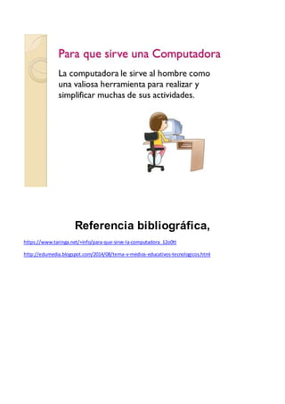 Referencia bibliográfica,
https://www.taringa.net/+info/para-que-sirve-la-computadora_12o0tt
http://edumedia.blogspot.com/2014/08/tema-v-medios-educativos-tecnologicos.html
 