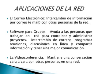  El Correo Electrónico: Intercambio de información
por correo (e mail) con otras personas de la red.
 Software para Grupos: Ayuda a las personas que
trabajan en red para coordinar y administrar
proyectos. Intercambio de correos, programar
reuniones, discusiones en línea y compartir
información y tener una mejor comunicación.
 La Videoconferencia: Mantiene una conversación
cara a cara con otras personas en una red.
 