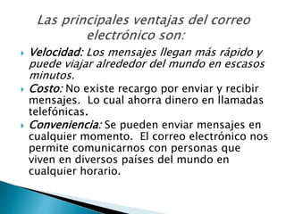  Velocidad: Los mensajes llegan más rápido y
puede viajar alrededor del mundo en escasos
minutos.
 Costo: No existe recargo por enviar y recibir
mensajes. Lo cual ahorra dinero en llamadas
telefónicas.
 Conveniencia: Se pueden enviar mensajes en
cualquier momento. El correo electrónico nos
permite comunicarnos con personas que
viven en diversos países del mundo en
cualquier horario.
 