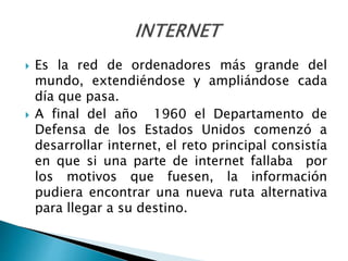  Es la red de ordenadores más grande del
mundo, extendiéndose y ampliándose cada
día que pasa.
 A final del año 1960 el Departamento de
Defensa de los Estados Unidos comenzó a
desarrollar internet, el reto principal consistía
en que si una parte de internet fallaba por
los motivos que fuesen, la información
pudiera encontrar una nueva ruta alternativa
para llegar a su destino.
 