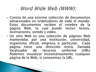  Consta de una enorme colección de documentos
almacenados en ordenadores de todo el mundo.
Estos documentos reciben el nombre de la
página Web, la cual puede incluir textos,
ilustraciones, sonido y video.
 Un sitio Web es una colección de páginas Web
mantenidas por una institución, universidad,
organismo oficial, empresa o particular. Cada
página tiene una dirección única, llamada
localizador de recursos uniforme (URL)
Podemos visualizar instantáneamente cualquier
página de la Web, si conocemos la URL.
 