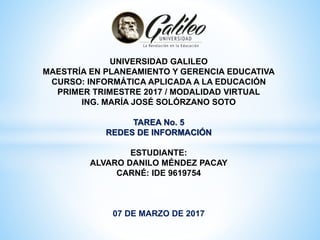 UNIVERSIDAD GALILEO
MAESTRÍA EN PLANEAMIENTO Y GERENCIA EDUCATIVA
CURSO: INFORMÁTICA APLICADA A LA EDUCACIÓN
PRIMER TRIMESTRE 2017 / MODALIDAD VIRTUAL
ING. MARÍA JOSÉ SOLÓRZANO SOTO
TAREA No. 5
REDES DE INFORMACIÓN
ESTUDIANTE:
ALVARO DANILO MÉNDEZ PACAY
CARNÉ: IDE 9619754
07 DE MARZO DE 2017
 