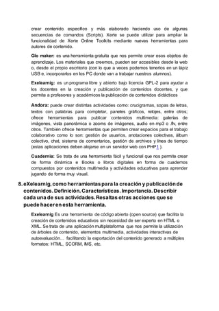 crear contenido específico y más elaborado haciendo uso de algunas
secuencias de comandos (Scripts). Xerte se puede utilizar para ampliar la
funcionalidad de Xerte Online Toolkits mediante nuevas herramientas para
autores de contenido.
Glo maker: es una herramienta gratuita que nos permite crear esos objetos de
aprendizaje. Los materiales que creemos, pueden ser accesibles desde la web
o, desde el propio escritorio (con lo que a veces podemos tenerlos en un lápiz
USB e, incorporarlos en los PC donde van a trabajar nuestros alumnos).
Exelearnig: es un programa libre y abierto bajo licencia GPL-2 para ayudar a
los docentes en la creación y publicación de contenidos docentes, y que
permite a profesores y académicos la publicación de contenidos didácticos
Andora: puede crear distintas actividades como: crucigramas, sopas de letras,
textos con palabras para completar, paneles gráficos, relojes, entre otros;
ofrece herramientas para publicar contenidos multimedia: galerías de
imágenes, vista panorámica o zooms de imágenes, audio en mp3 o .flv, entre
otros. También ofrece herramientas que permiten crear espacios para el trabajo
colaborativo como lo son: gestión de usuarios, anotaciones colectivas, álbum
colectivo, chat, sistema de comentarios, gestión de archivos y línea de tiempo
(estas aplicaciones deben alojarse en un servidor web con PHP1 ).
Cuadernia: Se trata de una herramienta fácil y funcional que nos permite crear
de forma dinámica e Books o libros digitales en forma de cuadernos
compuestos por contenidos multimedia y actividades educativas para aprender
jugando de forma muy visual.
8.eXelearnig,como herramientaspara la creación y publicaciónde
contenidos.Definición.Características.Importancia.Describir
cada una de sus actividades.Resaltas otras acciones que se
puede haceren esta herramienta.
Exelearnig Es una herramienta de código abierto (open source) que facilita la
creación de contenidos educativos sin necesidad de ser experto en HTML o
XML. Se trata de una aplicación multiplataforma que nos permite la utilización
de árboles de contenido, elementos multimedia, actividades interactivas de
autoevaluación… facilitando la exportación del contenido generado a múltiples
formatos: HTML, SCORM, IMS, etc.
 