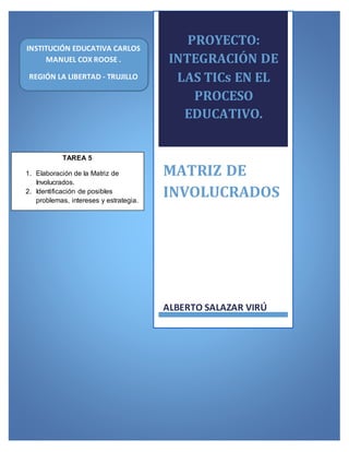 PROYECTO:
INTEGRACIÓN DE
LAS TICs EN EL
PROCESO
EDUCATIVO.
MATRIZ DE
INVOLUCRADOS
ALBERTO SALAZAR VIRÚ
TAREA 5
1. Elaboración de la Matriz de
Involucrados.
2. Identificación de posibles
problemas, intereses y estrategia.
INSTITUCIÓN EDUCATIVA CARLOS
MANUEL COX ROOSE .
REGIÓN LA LIBERTAD - TRUJILLO
 