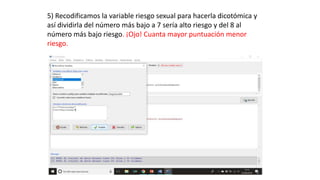 5) Recodificamos la variable riesgo sexual para hacerla dicotómica y
así dividirla del número más bajo a 7 sería alto riesgo y del 8 al
número más bajo riesgo. ¡Ojo! Cuanta mayor puntuación menor
riesgo.
 