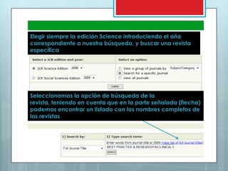 Elegir siempre la edición Science introduciendo el año correspondiente a nuestra búsqueda, y buscar una revista específicaSeleccionamos la opción de búsqueda de la revista, teniendo en cuenta que en la parte señalada (flecha) podemos encontrar un listado con los nombres completos de las revistas