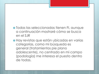Todas las seleccionadas tienen FI, aunque a continuación mostraré cómo se busca en el SJRHay revistas que están ubicadas en varias categorías, como mi búsqueda es general (tratamientos pie plano adolescente), no centrada en mi campo (podología) me interesa el puesto dentro de todas.