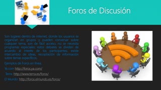 Foros de Discusión
Son lugares dentro de internet, donde los usuarios se
organizan en grupos y pueden conversar sobre
cualquier tema, son de fácil acceso, no se necesita
programas especiales; estos debates se dividen de
acuerdo al interés de los participantes, existe
intercambio de ideas, recopilación de información
sobre temas específicos.
Ejemplos de Foros en línea.
Ya.com http://foros.ya.com/
Terra: http://www.terra.es/foros/
El Mundo: http://foros.elmundo.es/foros/
 