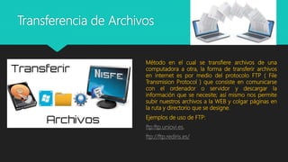Transferencia de Archivos
Método en el cual se transfiere archivos de una
computadora a otra, la forma de transferir archivos
en internet es por medio del protocolo FTP ( File
Transmision Protocol ) que consiste en comunicarse
con el ordenador o servidor y descargar la
información que se necesite; así mismo nos permite
subir nuestros archivos a la WEB y colgar páginas en
la ruta y directorio que se designe.
Ejemplos de uso de FTP:
ftp:ftp.uniovi.es.
ftp://ftp.rediris.es/
 