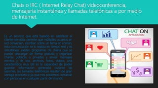 Chats o IRC ( Internet Relay Chat) videoconferencia,
mensajería instantánea y llamadas telefónicas a por medio
de Internet.
Es un servicio que está basado en satisfacer al
cliente-servidor, permite que múltiples usuarios en
red conversen, escriban sobre un tema en común,
esta comunicación se lo realiza en tiempo real y es
simultánea; existen programas de charla que se
puede descargar de forma gratuita y organizar
charlas públicas o privadas y enviar mensajes
escritos y de voz, archivos, fotos, videos, una
característica muy útil es la capacidad de poder
guardar información generada durante las
sesiones, las llamadas telefónicas resultan de gran
ventaja económica ya que nos podemos contactar
con personas en cualquier parte del mundo.
 