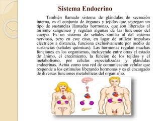 Sistema Endocrino
También llamado sistema de glándulas de secreción
interna, es el conjunto de órganos y tejidos que segregan un
tipo de sustancias llamadas hormonas, que son liberadas al
torrente sanguíneo y regulan algunas de las funciones del
cuerpo. Es un sistema de señales similar al del sistema
nervioso, pero en este caso, en lugar de utilizar impulsos
eléctricos a distancia, funciona exclusivamente por medio de
sustancias (señales químicas). Las hormonas regulan muchas
funciones en los organismos, incluyendo entre otras el estado
de ánimo, el crecimiento, la función de los tejidos y el
metabolismo, por células especializadas y glándulas
endocrinas. Actúa como una red de comunicación celular que
responde a los estímulos liberando hormonas y es el encargado
de diversas funciones metabólicas del organismo.
 