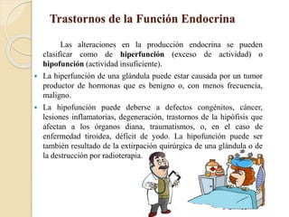 Trastornos de la Función Endocrina
Las alteraciones en la producción endocrina se pueden
clasificar como de hiperfunción (exceso de actividad) o
hipofunción (actividad insuficiente).
 La hiperfunción de una glándula puede estar causada por un tumor
productor de hormonas que es benigno o, con menos frecuencia,
maligno.
 La hipofunción puede deberse a defectos congénitos, cáncer,
lesiones inflamatorias, degeneración, trastornos de la hipófisis que
afectan a los órganos diana, traumatismos, o, en el caso de
enfermedad tiroidea, déficit de yodo. La hipofunción puede ser
también resultado de la extirpación quirúrgica de una glándula o de
la destrucción por radioterapia.
 