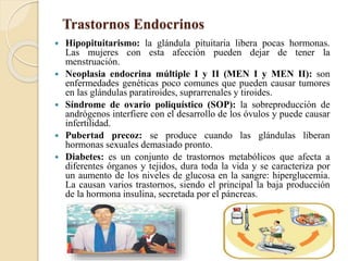 Trastornos Endocrinos
 Hipopituitarismo: la glándula pituitaria libera pocas hormonas.
Las mujeres con esta afección pueden dejar de tener la
menstruación.
 Neoplasia endocrina múltiple I y II (MEN I y MEN II): son
enfermedades genéticas poco comunes que pueden causar tumores
en las glándulas paratiroides, suprarrenales y tiroides.
 Síndrome de ovario poliquístico (SOP): la sobreproducción de
andrógenos interfiere con el desarrollo de los óvulos y puede causar
infertilidad.
 Pubertad precoz: se produce cuando las glándulas liberan
hormonas sexuales demasiado pronto.
 Diabetes: es un conjunto de trastornos metabólicos que afecta a
diferentes órganos y tejidos, dura toda la vida y se caracteriza por
un aumento de los niveles de glucosa en la sangre: hiperglucemia.
La causan varios trastornos, siendo el principal la baja producción
de la hormona insulina, secretada por el páncreas.
 