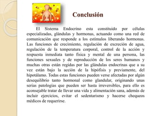 Conclusión
El Sistema Endocrino esta constituido por células
especializadas, glándulas y hormonas, actuando como una red de
comunicación que responde a los estímulos liberando hormonas.
Las funciones de crecimiento, regulación de excreción de agua,
regulación de la temperatura corporal, control de la acción y
respuesta inmediata tanto física y mental de una persona, las
funciones sexuales y de reproducción de los seres humanos y
muchas otras están regidas por las glándulas endocrinas que a su
vez están bajo la acción de la hipófisis y previamente, del
hipotálamo. Todas estas funciones pueden verse afectadas por algún
desequilibrio tanto hormonal como glandular, originando unas
serias patologías que pueden ser hasta irreversibles, para ello es
aconsejable tratar de llevar una vida y alimentación sana, además de
incluir ejercicios, evitar el sedentarismo y hacerse chequeos
médicos de requerirse.
 