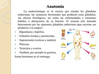 Anatomía
La endocrinología es la ciencia que estudia las glándulas
endocrinas, las sustancias hormonales que producen estas glándulas,
sus efectos fisiológicos, así como las enfermedades y trastornos
debidos a alteraciones de su función. El sistema está formado
básicamente por las siguientes glándulas endocrinas (que secretan sus
productos a la sangre):
 .Hipotálamo e hipófisis
 · Glándula tiroidea y paratiroidea
 · Suprarrenales (corteza y médula)
 · Páncreas
 · Testículos y ovarios
 · También, por ejemplo la gastrina,
forma hormonas en el estómago
 