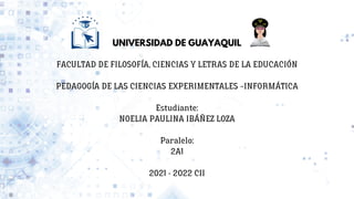 UNIVERSIDAD DE GUAYAQUIL


FACULTAD DE FILOSOFÍA, CIENCIAS Y LETRAS DE LA EDUCACIÓN


PEDAGOGÍA DE LAS CIENCIAS EXPERIMENTALES –INFORMÁTICA


Estudiante:
NOELIA PAULINA IBÁÑEZ LOZA


Paralelo:
2A1


2021 - 2022 CII
 