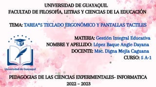UNIVERSIDAD DE GUAYAQUIL
FACULTAD DE FILOSOFÍA, LETRAS Y CIENCIAS DE LA EDUCACIÓN
TEMA: TAREA*5 TECLADO ERGONÓMICO Y PANTALLAS TACTILES
MATERIA: Gestión Integral Educativa
NOMBRE Y APELLIDO: López Baque Angie Dayana
DOCENTE: Msc. Digna Mejía Caguana
CURSO: 5 A-1
PEDAGOGIAS DE LAS CIENCIAS EXPERIMENTALES- INFORMATICA
2022 – 2023
 